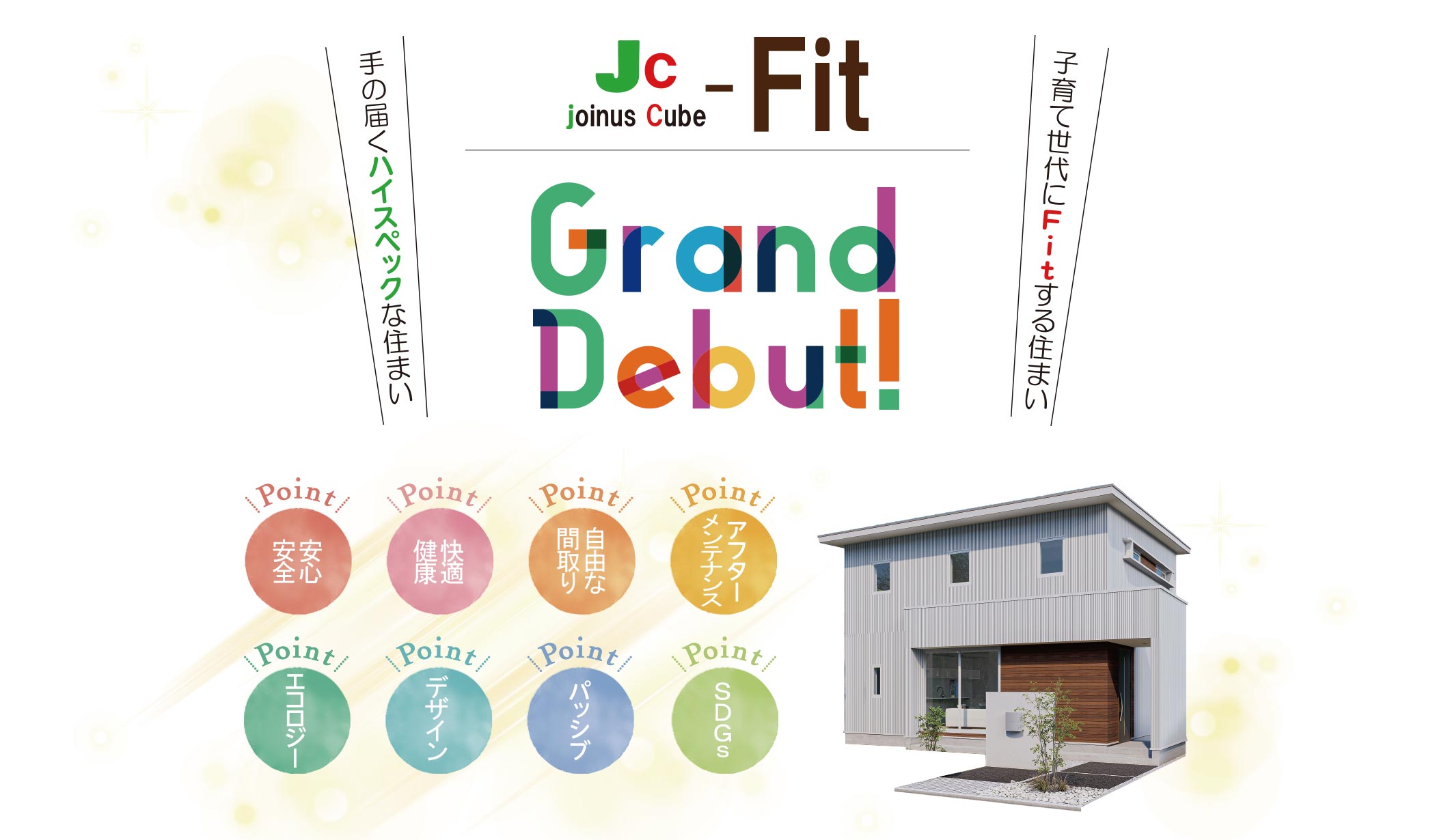 
      Jc-Fit Grand Debut!
      手の届くハイスペックな住まい。
      子育て世代にFitする住まい。
      Point：安心安全・快適健康・自由な間取り・アフターメンテナンス・エコロジー・デザイン・パッシブ・SDGs
      